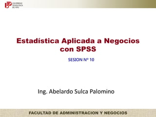 Estadística Aplicada a Negocios 
con SPSS 
SESION Nº 10 
Ing. Abelardo Sulca Palomino 
FACULTAD DE ADMINISTRACION Y NEGOCIOS 
 
