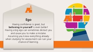 Ego
Having confidence is great, but
believing in yourself is even better!
Having a big ego can sometimes distract you
and cause you to make a mistake.
Assuming you know everything already
when studying for assessment can ruin your
chance of learning.
 
