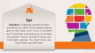 Ego
Solution: Challenge yourself to learn
something you didn’t know before and be
open to new ideas. Even if you’re confident
you’ll remember everything you’ve studied,
do yourself a favour and go through your
notes again anyway. You never know, you
could thank yourself later!
 