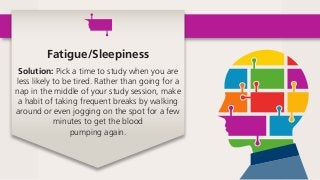 Fatigue/Sleepiness
Solution: Pick a time to study when you are
less likely to be tired. Rather than going for a
nap in the middle of your study session, make
a habit of taking frequent breaks by walking
around or even jogging on the spot for a few
minutes to get the blood
pumping again. 
 