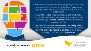     
social.usq.edu.au
CRICOS: QLD00244BNSW02225M TEQSA: PRV12081 10.2.G 01.2017
If these internal distractions are making you your own worst
enemy when it comes to study, try the solutions we've
suggested here to regain focus on your studies and achieve
better results.
If you’d like to talk to someone about further strategies
to overcome the internal distractions you’re experiencing,
contact USQ’s Student Services team for a free and
confidential chat.
For more tips on how to overcome bad study habits
such as procrastination, negativity and obsession, and to
learn the secret to staying motivated when it comes
to study, check out USQ’s Social Hub.
 