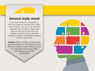 General study mood
Can’t seem to find the motivation to start
your study for the day? Don’t know where
to start? Just not in the mood for studying?
Not wanting to study could make you
get out of your chair and wander around
the house, therefore making you break
concentration and lose precious
study time.
 