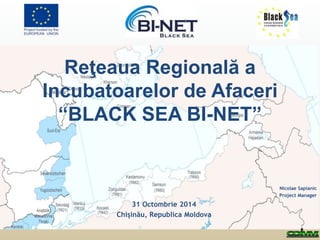 Reţeaua Regională a 
Incubatoarelor de Afaceri 
“BLACK SEA BI-NET” 
Nicolae Sapianic 
Project Manager 
31 Octombrie 2014 
Chişinău, Republica Moldova 
 