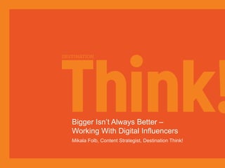 Bigger Isn’t Always Better – 
Working With Digital Influencers 
Mikala Folb, Content Strategist, Destination Think! 
 