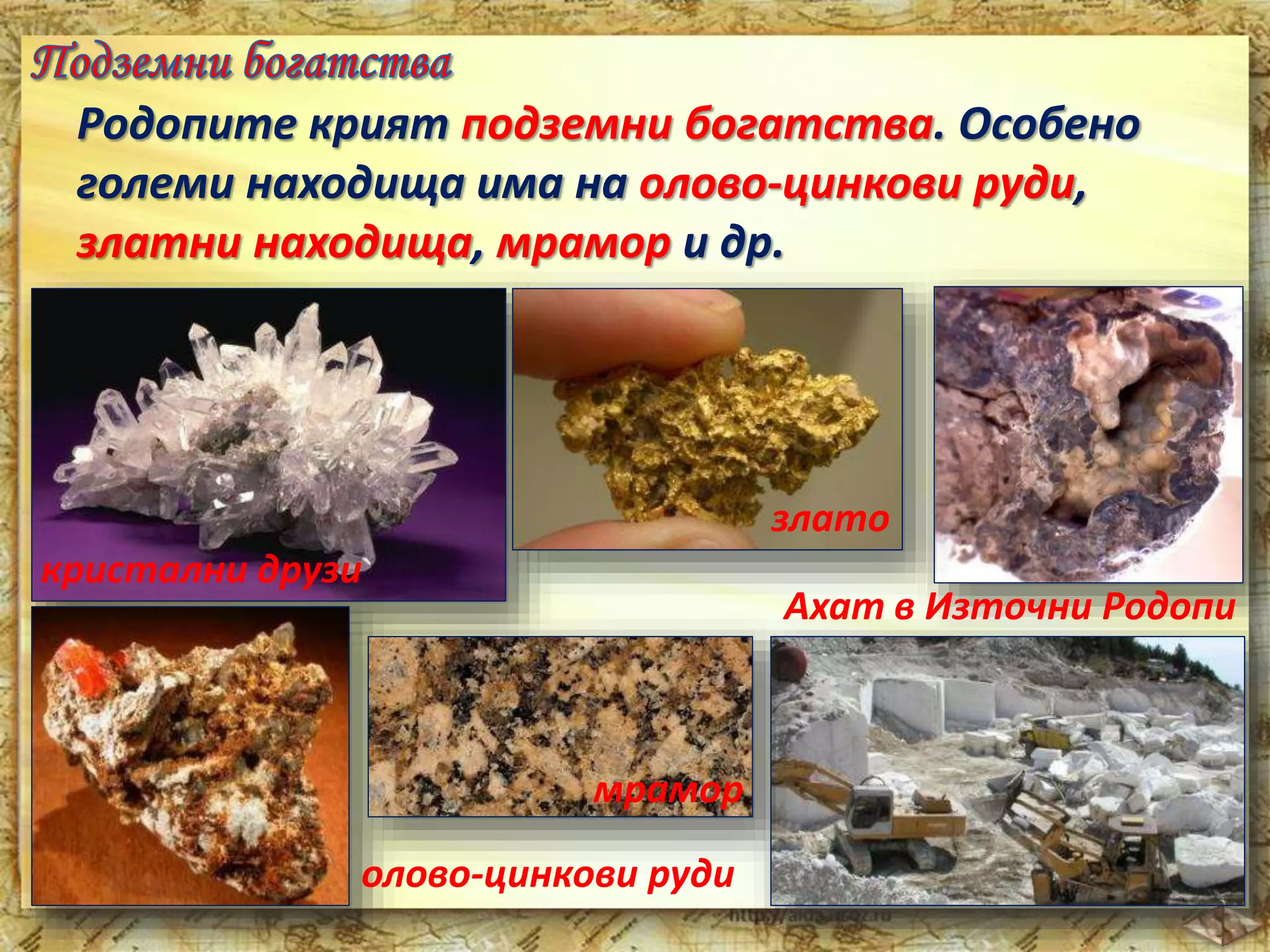 Родопите крият подземни богатства. Особено 
големи находища има на олово-цинкови руди, 
златни находища, мрамор и др. 
кристални друзи 
злато 
Ахат в Източни Родопи 
мрамор 
олово-цинкови руди 
 