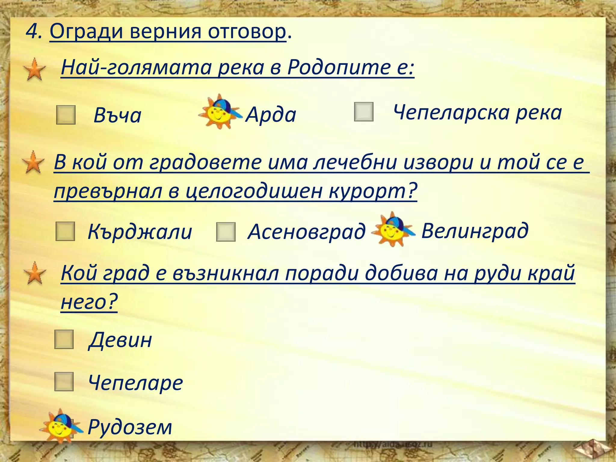 4. Огради верния отговор. 
Най-голямата река в Родопите е: 
Въча Арда Чепеларска река 
В кой от градовете има лечебни извори и той се е 
превърнал в целогодишен курорт? 
Кърджали Асеновград Велинград 
Кой град е възникнал поради добива на руди край 
него? 
Девин 
Чепеларе 
Рудозем 
 