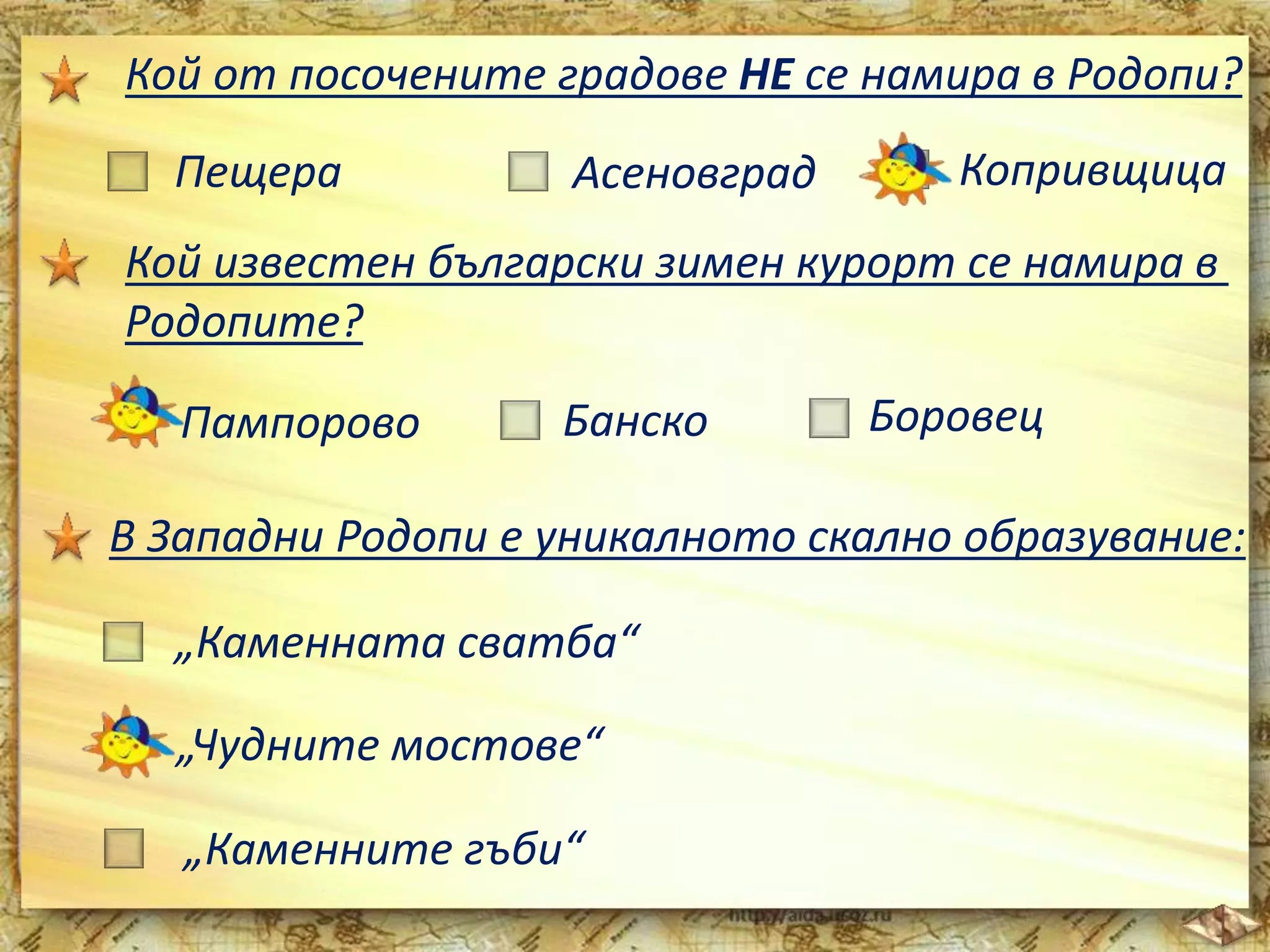 Кой от посочените градове НЕ се намира в Родопи? 
Пещера Асеновград Копривщица 
Кой известен български зимен курорт се намира в 
Родопите? 
Пампорово Банско Боровец 
В Западни Родопи е уникалното скално образувание: 
„Каменната сватба“ 
„Чудните мостове“ 
„Каменните гъби“ 
 
