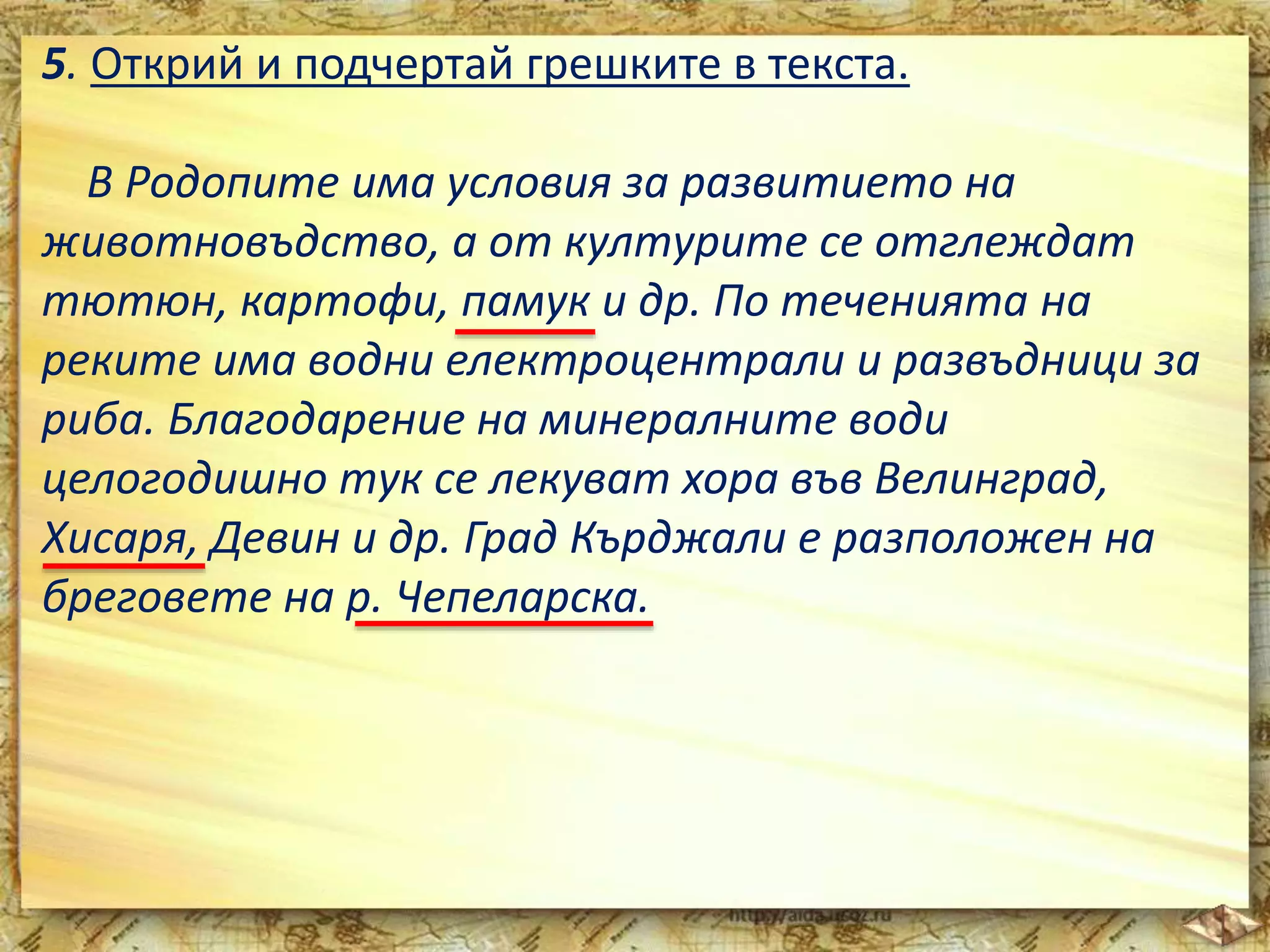 5. Открий и подчертай грешките в текста. 
В Родопите има условия за развитието на 
животновъдство, а от културите се отглеждат 
тютюн, картофи, памук и др. По теченията на 
реките има водни електроцентрали и развъдници за 
риба. Благодарение на минералните води 
целогодишно тук се лекуват хора във Велинград, 
Хисаря, Девин и др. Град Кърджали е разположен на 
бреговете на р. Чепеларска. 
 