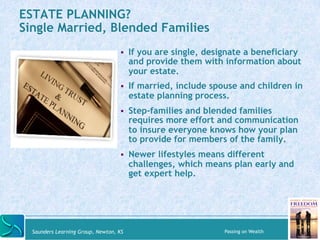 ESTATE PLANNING? 
Single Married, Blended Families 
" If you are single, designate a beneficiary 
and provide them with information about 
your estate. 
" If married, include spouse and children in 
estate planning process. 
" Step-families and blended families 
requires more effort and communication 
to insure everyone knows how your plan 
to provide for members of the family. 
" Newer lifestyles means different 
challenges, which means plan early and 
get expert help. 
Saunders Learning Group, Newton, KS Passing on Wealth 
 