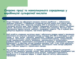 Охорона праці та навколишнього середовища у 
виробництві сульфатної кислоти 
 Захист біосфери від забруднення викидами хімічних виробництв — найважливіша 
проблема сучасності. У виробництві сульфатної кислоти можуть бути втрати якоїсь 
кількості діоксиду S02 і триоксиду сульфуру S03 та викидання їх в атмосферу, що 
спричинює кислотні дощі. Вони сприяють підвищенню кислотності ґрунтів і зниженню 
врожаїв, збільшенню кислотності водойм і загибелі його мешканців. Кислотні дощі 
спричинюють корозію металів, руйнують лакофарбові покриття. Під їх згубною дією 
руйнуються будівельні матеріали, пам'ятники архітектури. 
 Щоб запобігти утворенню кислотних дощів і забезпечити охорону здоров'я працівників, 
намагаються не допускати викидання оксиду сульфуру (ІV) S02 в атмосферу і в цехи 
заводу. З цією метою своєчасно ремонтують апаратуру, встановлюють фільтри, 
поглиначі, вентиляцію, суворо додержують технологічного режиму, використовують 
засоби індивідуального захисту працівників, удосконалюють й автоматизують 
виробничі процеси, герметизують устаткуваньня та апаратуру, впроваджують принцип 
безвідхідності та ефективні методи очищення відхідних газів. З них тепер вловлюють 
S02 і знову повертають його у виробництво. Застосовують також методи добування 
цінних побічних продуктів з промислових відходів. 
 Над проблемою повної утилізації та переробки відходів виробництва сульфатної 
кислоти нині працюють інженери техніки. Адже реалізація принципу безвідхідності дає 
змогу не тільки істотно збільшувати вихід кислоти, підвищувати ефективність 
виробництва, а й охороняти здоров 'я людей зберігати чистоту навколишнього 
середовища. 
