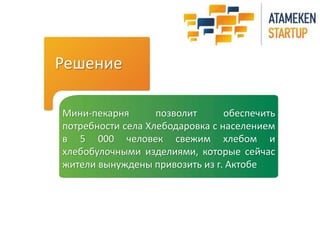 Решение 
Мини-пекарня позволит обеспечить 
потребности села Хлебодаровка с населением 
в 5 000 человек свежим хлебом и 
хлебобулочными изделиями, которые сейчас 
жители вынуждены привозить из г. Актобе 
 