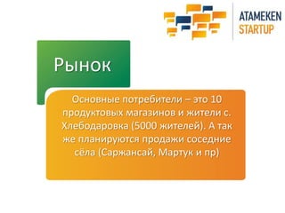 Рынок 
Основные потребители – это 10 
продуктовых магазинов и жители с. 
Хлебодаровка (5000 жителей). А так 
же планируются продажи соседние 
сёла (Саржансай, Мартук и пр) 
 