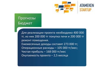 Прогнозы 
Бюджет 
Для реализации проекта необходимо 400 000 
тг, из них 200 000 тг покупка печи и 200 000 тг 
ремонт помещения. 
Ежемесячные доходы составят 273 000 тг; 
Операционные расходы – 105 000 тг/мес; 
Чистая прибыль – 168 000 тг/мес 
Окупаемость проекта – 2,5 месяца 
 