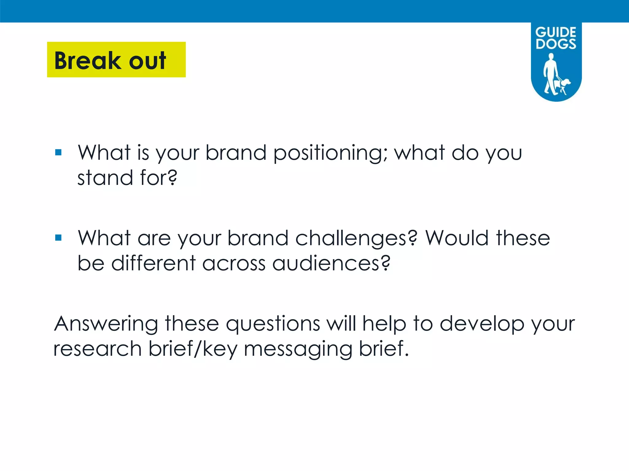 Break out
 What is your brand positioning; what do you
stand for?
 What are your brand challenges? Would these
be different across audiences?
Answering these questions will help to develop your
research brief/key messaging brief.
 