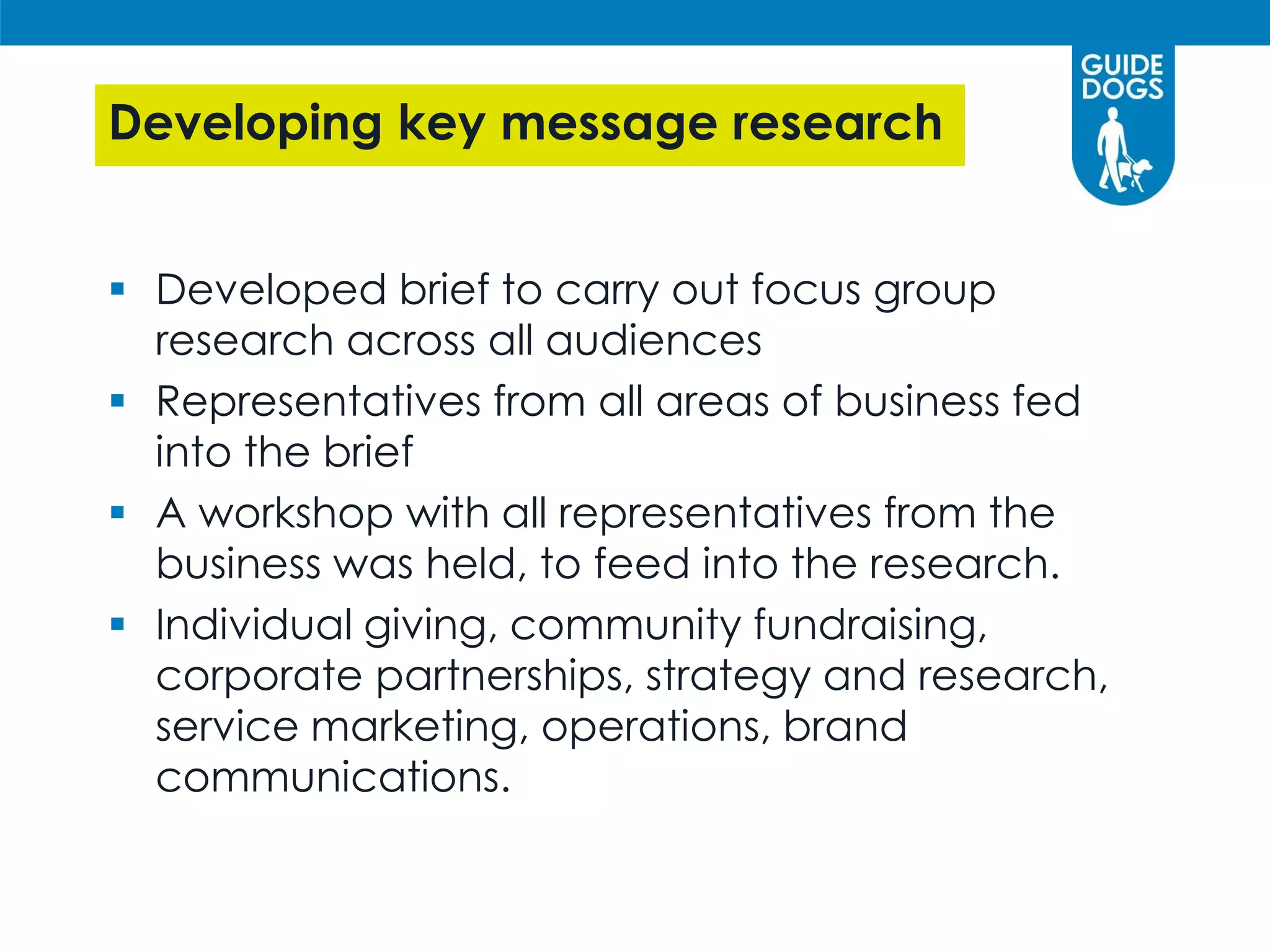 Developing key message research
 Developed brief to carry out focus group
research across all audiences
 Representatives from all areas of business fed
into the brief
 A workshop with all representatives from the
business was held, to feed into the research.
 Individual giving, community fundraising,
corporate partnerships, strategy and research,
service marketing, operations, brand
communications.
 
