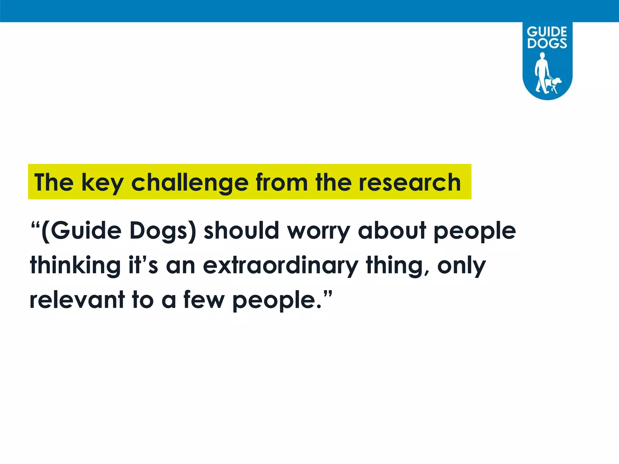 “(Guide Dogs) should worry about people
thinking it’s an extraordinary thing, only
relevant to a few people.”
The key challenge from the research
 
