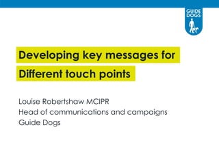 Developing key messages for
Louise Robertshaw MCIPR
Head of communications and campaigns
Guide Dogs
Different touch points
 