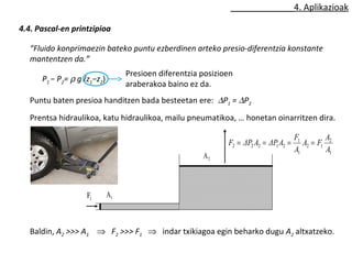 4. Aplikazioak 
4.4. Pascal-en printzipioa 
“Fluido konprimaezin bateko puntu ezberdinen arteko presio-diferentzia konstante 
mantentzen da.” 
P1 − P2= r g (z1−z2) 
Presioen diferentzia posizioen 
araberakoa baino ez da. 
Puntu baten presioa handitzen bada besteetan ere: DP1 = DP2 
Prentsa hidraulikoa, katu hidraulikoa, mailu pneumatikoa, … honetan oinarritzen dira. 
2 A 
1 A 1 F 
F = ΔP A = ΔP A = F = 
A F A 
A 
2 
2 2 2 1 2 A 
1 
2 1 
1 
1 
Baldin, A2 >>> A1 Þ F2 >>> F1 Þ indar txikiagoa egin beharko dugu A2 altxatzeko. 
 