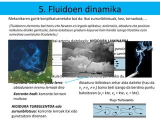 5. Fluidoen dinamika 
Mekanikaren gairik konplikatuenetako bat da: Ibai zurrunbilotsuak, kea, tornadoak, … 
(Fluidoaren elementu bat hartu eta Newton-en legeak aplikatuz, azelerazio, abiadura eta posizioa 
kalkulatu ahalko genituzke, baina askatasun graduen kopurua hain handia izango litzateke ezen 
ezinezkoa suertatuko litzatekela.) 
Baldintza berezi batzuetan bai aztertu daitekeela: HIGIDURA LAMINARRA 
korronte-lerroak ez dira gurutzatzen: paraleloak 
va r 
vc 
r 
r 
vb 
a b 
c 
“a”-tik pasatzen den partikula bakoitzak ibilbide berdina jarraituko du. 
korronte-lerro edo fluxu-lerro 
abiaduraren eremu lerroak dira 
Abiadura ibilbidean zehar alda daiteke (hau da 
va ¹ vb ¹ vc) baina beti izango da berdina puntu 
bakoitzean (va= kte, vb = kte, vc Korronte-hodi: korronte-lerroen = kte). 
multzoa 
HIGIDURA TURBULENTOA edo 
zurrunbilotsua: korronte lerroak itxi edo 
gurutzatzen direnean. 
 