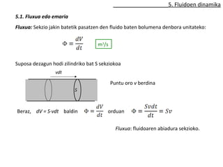 5. Fluidoen dinamika 
5.1. Fluxua edo emaria 
Fluxua: Sekzio jakin batetik pasatzen den fluido baten bolumena denbora unitateko: 
m3/s 
Suposa dezagun hodi zilindriko bat S sekziokoa 
vdt 
S 
Puntu oro v berdina 
Beraz, dV = S·vdt baldin orduan 
Fluxua: fluidoaren abiadura sekzioko. 
 