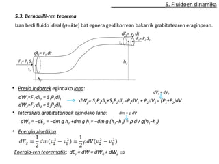 5. Fluidoen dinamika 
5.3. Bernouilli-ren teorema 
Izan bedi fluido ideal (r =kte) bat egoera geldikorrean bakarrik grabitatearen eraginpean. 
dl1= v1 dt 
dl2= v2 dt 
F1= P1 S1 
S2 
F2= P2 S2 
S1 
h1 
h2 
• Presio indarrek egindako lana: 
dW1=F1·dl1 = S1P1dl1 
dW2=F2·dl2 = S2P2dl2 
dV1 = dV2 
dWp= S1P1dl1+S2P2dl2 =P1dV1 + P2dV2 = (P1+P2)dV 
• Interakzio grabitatorioak egindako lana: 
dm = r dV 
dWG = −dEp = −dm g h2 +dm g h1= −dm g (h2−h1) = r dV g(h1−h2) 
• Energia zinetikoa: 
Energia-ren teorematik: dEz = dW = dWG + dWp Þ 
 