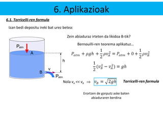 6. Aplikazioak 
6.1. Torricelli-ren formula 
Izan bedi depositu ireki bat urez betea: 
Zein abiaduraz irteten da likidoa B-tik? 
Bernouilli-ren teorema aplikatuz… 
Nola vA << vB Þ Torricelli-ren formula 
Erortzen de gorputz aske baten 
abiaduraren berdina 
B 
A 
 