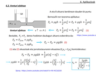 6. Aplikazioak 
6.2. Venturi efektua 
Dh 
v A B 
A eta B altuera berdinean dauden bi puntu 
Bernouilli-ren teorema aplikatuz: 
v ­ Þ P ¯ 
Venturi efektua 
Bestalde, PA ¹ PB denez hodietan daukagun altuera ezberdina da: 
https://www.youtube.com/(2) 
Spray: https://www.youtube.com/watch?v=lKi-KC3LD20 
(1) 
(1) eta (2) ekuazioak eta jarraitutasunaren ekuazioa (SAvA = SBvB) kontsideratuz: 
