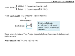 3. Hitzaurrea: Fluido idealak 
Fluido motak 
Likidoak  konprimaezinak (V = kte). 
Gasak  konprimagarriak (V ¹ kte). 
Beraz, Fluido ideala: konprimaezina + biskositate nulua 
dentsitate ktea 
Dentsitatea: 
Uraren dentsitatea: 
rH2O = 1 g/cm3 = 103 kg/m3 
gramoa: 1 cm3 ur daukan masa 
kantitatea 
Fluido baten dentsitatea T eta P-rekin alda daiteke beraz, komenigarria da informazio 
hori ezagutzea. 
Baldintza normalak: T = 25ºC eta P = 1 atm 
 