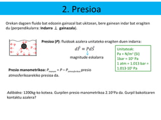 2. Presioa 
Orekan dagoen fluido bat edozein gainazal bat ukitzean, bere gainean indar bat eragiten 
du (perpendikularra: Indarra ^ gainazala). 
P 
P 
P Presioa (P): fluidoak azalera unitateko eragiten duen indarra: 
P 
magnitude eskalarra 
Unitateak: 
Pa = N/m2 (SI) 
1bar = 105 Pa 
1 atm = 1.013 bar = 
Presio manometrikoa: P 1.013·105 Pa manom = P – Patmosferikoa presio 
atmosferikoarekiko presioa da. 
Adibidea: 1200kg-ko kotxea. Gurpilen presio manometrikoa 2.105Pa da. Gurpil bakoitzaren 
kontaktu azalera? 
 