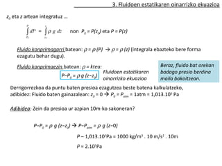 3. Fluidoen estatikaren oinarrizko ekuazioa 
z0 eta z artean integratuz … 
P 
ò dP 
P 
o 
z 
= òr g dz non P0 = P(z0) eta P = P(z) 
o 
z 
Fluido konprimagarri batean: r = r (P) → r = r (z) (integrala ebazteko bere forma 
ezagutu behar dugu). 
Fluido konprimaezin batean: r = ktea: 
P−P0 = r g (z−z0) 
Fluidoen estatikaren 
oinarrizko ekuazioa 
Beraz, fluido bat orekan 
badago presio berdina 
maila bakoitzean. 
Derrigorrezkoa da puntu baten presioa ezagutzea beste batena kalkulatzeko, 
adibidez: Fluido baten gainazalean: z0 = 0  P0 = Patm = 1atm = 1,013.105 Pa 
Adibidea: Zein da presioa ur azpian 10m-ko sakoneran? 
P−P0 = r g (z−z0)  P−Patm = r g (z−0) 
P – 1,013.105Pa = 1000 kg/m3 . 10 m/s2 . 10m 
P = 2.105Pa 
 