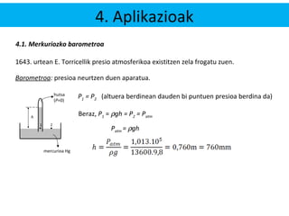 4. Aplikazioak 
4.1. Merkuriozko barometroa 
1643. urtean E. Torricellik presio atmosferikoa existitzen zela frogatu zuen. 
Barometroa: presioa neurtzen duen aparatua. 
hutsa 
(P=0) 
1 
h 
2 
mercurioa Hg 
P1 = P2 (altuera berdinean dauden bi puntuen presioa berdina da) 
Beraz, P1 = rgh = P2 = Patm 
Patm = rgh 
 