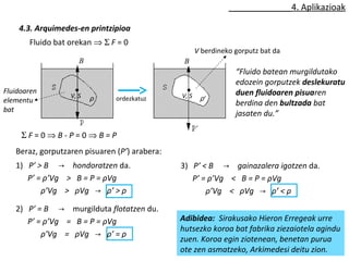 4. Aplikazioak 
4.3. Arquimedes-en printzipioa 
“Fluido batean murgildutako 
edozein gorputzek deslekuratu 
duen fluidoaren pisuaren 
berdina den bultzada bat 
jasaten du.” 
Fluido bat orekan Þ S F = 0 
B B 
B B 
V, S ρ ordezkatuz V, S ρ’ 
S F = 0 Þ B - P = 0 Þ B = P 
Beraz, gorputzaren pisuaren (P’) arabera: 
V berdineko gorputz bat da 
Fluidoaren 
elementu 
bat 
1) P’ > B → hondoratzen da. 
P’ = ρ’Vg > B = P = ρVg 
ρ’Vg > ρVg → ρ’ > ρ 
2) P’ = B → murgilduta flotatzen du. 
P’ = ρ’Vg = B = P = ρVg 
ρ’Vg = ρVg → ρ’ = ρ 
3) P’ < B → gainazalera igotzen da. 
P’ = ρ’Vg < B = P = ρVg 
ρ’Vg < ρVg → ρ’ < ρ 
Adibidea: Sirakusako Hieron Erregeak urre 
hutsezko koroa bat fabrika ziezaiotela agindu 
zuen. Koroa egin ziotenean, benetan purua 
ote zen asmatzeko, Arkimedesi deitu zion. 
 