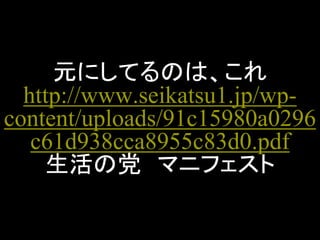 元にしてるのは、これ http://www.seikatsu1.jp/wp- content/uploads/91c15980a0296c61d938cca8955c83d0.pdf 生活の党 マニフェスト  