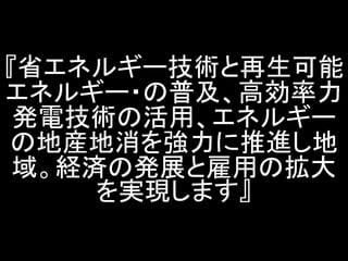 『省エネルギー技術と再生可能 エネルギー・の普及、高効率力 発電技術の活用、エネルギー の地産地消を強力に推進し地 域。経済の発展と雇用の拡大 を実現します』  
