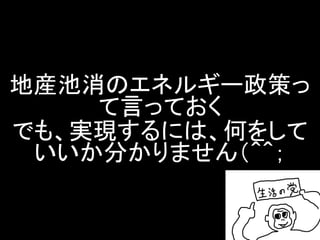 地産池消のエネルギー政策っ て言っておく でも、実現するには、何をして いいか分かりません（＾＾；  