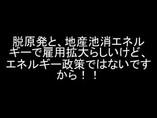 脱原発と、地産池消エネル ギーで雇用拡大らしいけど、 エネルギー政策ではないです から！！  