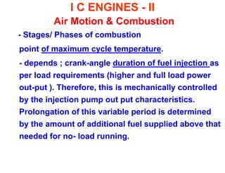 I C ENGINES - II Air Motion & Combustion 
- Stages/ Phases of combustion 
point of maximum cycle temperature. 
- depends ; crank-angle duration of fuel injection as per load requirements (higher and full load power out-put ). Therefore, this is mechanically controlled by the injection pump out put characteristics. Prolongation of this variable period is determined by the amount of additional fuel supplied above that needed for no- load running.  