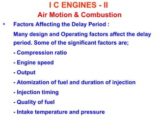 I C ENGINES - II Air Motion & Combustion 
•Factors Affecting the Delay Period : 
Many design and Operating factors affect the delay period. Some of the significant factors are; 
- Compression ratio 
- Engine speed 
- Output 
- Atomization of fuel and duration of injection 
- Injection timing 
- Quality of fuel 
- Intake temperature and pressure  