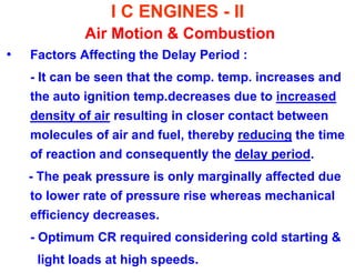 I C ENGINES - II Air Motion & Combustion 
•Factors Affecting the Delay Period : 
- It can be seen that the comp. temp. increases and the auto ignition temp.decreases due to increased density of air resulting in closer contact between molecules of air and fuel, thereby reducing the time of reaction and consequently the delay period. 
- The peak pressure is only marginally affected due to lower rate of pressure rise whereas mechanical efficiency decreases. 
- Optimum CR required considering cold starting & 
light loads at high speeds.  