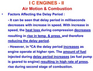 I C ENGINES - II Air Motion & Combustion 
•Factors Affecting the Delay Period : 
- It can be seen that delay period in milliseconds decreases with increase in speed. With increase in speed, the heat loss during compression decreases 
resulting in rise in temp. & press. and therefore reducing the delay period. 
- However, in ºCA the delay period increases as engine operate at higher rpm. The amount of fuel injected during delay period increases (as fuel pump is geared to engine) resulting in high rate of press. rise during second stage of combustion.  