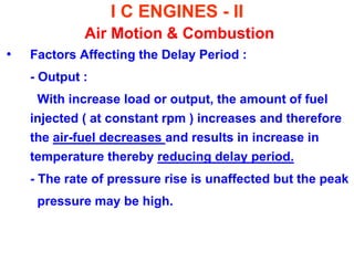 I C ENGINES - II Air Motion & Combustion 
•Factors Affecting the Delay Period : 
- Output : 
With increase load or output, the amount of fuel injected ( at constant rpm ) increases and therefore the air-fuel decreases and results in increase in temperature thereby reducing delay period. 
- The rate of pressure rise is unaffected but the peak 
pressure may be high. 
 