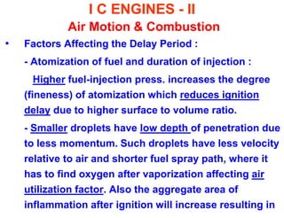 I C ENGINES - II Air Motion & Combustion 
•Factors Affecting the Delay Period : 
- Atomization of fuel and duration of injection : 
Higher fuel-injection press. increases the degree (fineness) of atomization which reduces ignition delay due to higher surface to volume ratio. 
- Smaller droplets have low depth of penetration due to less momentum. Such droplets have less velocity relative to air and shorter fuel spray path, where it has to find oxygen after vaporization affecting air utilization factor. Also the aggregate area of inflammation after ignition will increase resulting in  