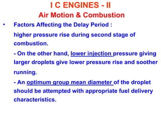 I C ENGINES - II Air Motion & Combustion 
•Factors Affecting the Delay Period : 
higher pressure rise during second stage of combustion. 
- On the other hand, lower injection pressure giving larger droplets give lower pressure rise and soother 
running. 
- An optimum group mean diameter of the droplet should be attempted with appropriate fuel delivery characteristics.  
