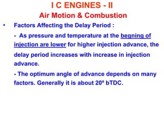 I C ENGINES - II Air Motion & Combustion 
•Factors Affecting the Delay Period : 
- As pressure and temperature at the begning of injection are lower for higher injection advance, the 
delay period increases with increase in injection advance. 
- The optimum angle of advance depends on many factors. Generally it is about 20º bTDC. 
 