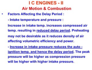 I C ENGINES - II Air Motion & Combustion 
•Factors Affecting the Delay Period : 
- Intake temperature and pressure : 
Increase in intake temp. increases compressed air temp. resulting in reduced delay period. Preheating 
may not be desirable as it reduces density of air affecting volumetric efficiency and power. 
- Increase in intake pressure reduces the auto - ignition temp. and hence the delay period. The peak pressure will be higher as compression pressure will be higher with higher intake pressure.  