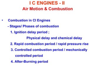 I C ENGINES - II Air Motion & Combustion 
•Combustion in CI Engines 
- Stages/ Phases of combustion 
1. Ignition delay period ; 
Physical delay and chemical delay 
2. Rapid combustion period / rapid pressure rise 
3. Controlled combustion period / mechanically 
controlled period 
4. After-Burning period  