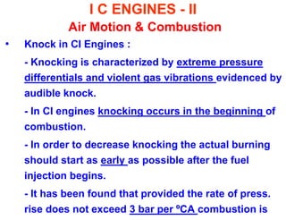 I C ENGINES - II Air Motion & Combustion 
•Knock in CI Engines : 
- Knocking is characterized by extreme pressure differentials and violent gas vibrations evidenced by audible knock. 
- In CI engines knocking occurs in the beginning of combustion. 
- In order to decrease knocking the actual burning should start as early as possible after the fuel injection begins. 
- It has been found that provided the rate of press. rise does not exceed 3 bar per ºCA combustion is  
