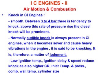 I C ENGINES - II Air Motion & Combustion 
•Knock in CI Engines : 
- smooth. Between 3 to 4 bar there is tendency to knock, above this rate of pressure rise the diesel knock will be prominent. 
- Normally audible knock is always present in CI engines, when it becomes sever and cause heavy vibrations in the engine , it is said to be knocking. It 
is, therefore, a matter of judgment. 
- Low ignition temp., ignition delay & speed reduce knock as also higher CR, Inlet Temp. & press., comb. wall temp. cylinder size  
