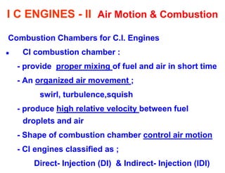I C ENGINES - II Air Motion & Combustion 
Combustion Chambers for C.I. Engines 
CI combustion chamber : 
- provide proper mixing of fuel and air in short time 
- An organized air movement ; 
swirl, turbulence,squish 
- produce high relative velocity between fuel droplets and air 
- Shape of combustion chamber control air motion 
- CI engines classified as ; 
Direct- Injection (DI) & Indirect- Injection (IDI)  
