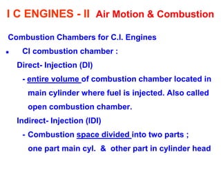 I C ENGINES - II Air Motion & Combustion 
Combustion Chambers for C.I. Engines 
CI combustion chamber : 
Direct- Injection (DI) 
- entire volume of combustion chamber located in 
main cylinder where fuel is injected. Also called 
open combustion chamber. 
Indirect- Injection (IDI) 
- Combustion space divided into two parts ; 
one part main cyl. & other part in cylinder head  